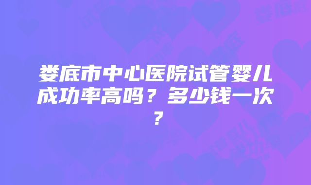 娄底市中心医院试管婴儿成功率高吗？多少钱一次？