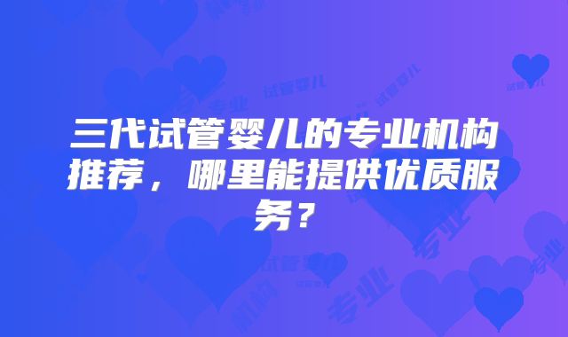 三代试管婴儿的专业机构推荐,哪里能提供优质服务?