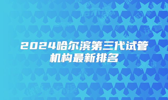 2024哈尔滨第三代试管机构最新排名