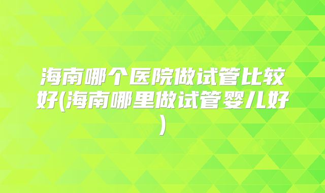 海南哪个医院做试管比较好(海南哪里做试管婴儿好)