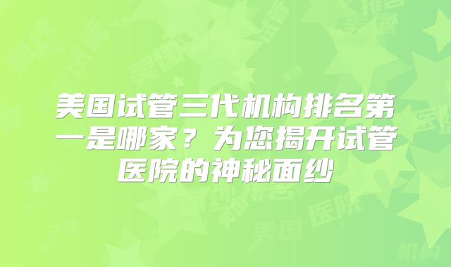 美国试管三代机构排名第一是哪家?为您揭开试管医院的神秘面纱