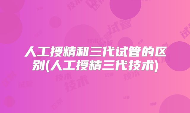 人工授精和三代试管的区别(人工授精三代技术)