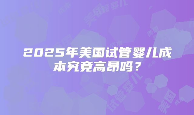 2025年美国试管婴儿成本究竟高昂吗？
