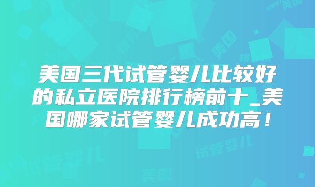 美国三代试管婴儿比较好的私立医院排行榜前十_美国哪家试管婴儿成功高!
