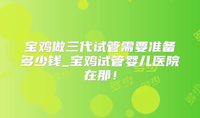 宝鸡做三代试管需要准备多少钱_宝鸡试管婴儿医院在那！