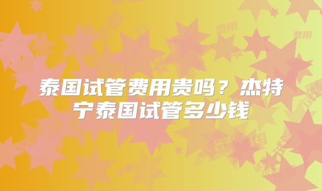 泰国试管费用贵吗？杰特宁泰国试管多少钱