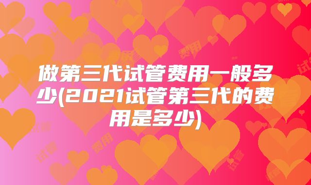 做第三代试管费用一般多少(2021试管第三代的费用是多少)