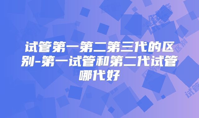 试管第一第二第三代的区别-第一试管和第二代试管哪代好