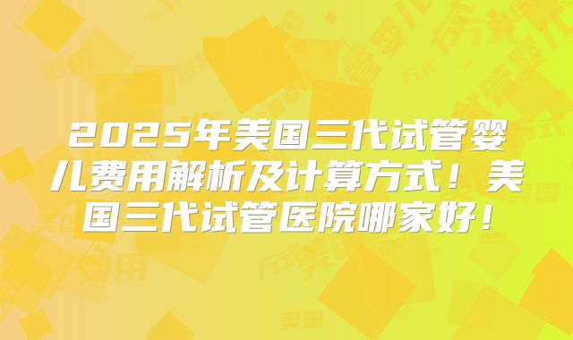 2025年美国三代试管婴儿费用解析及计算方式！美国三代试管医院哪家好！