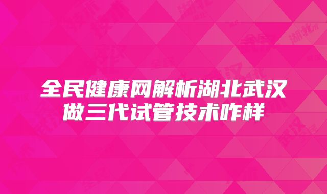 全民健康网解析湖北武汉做三代试管技术咋样