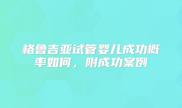 格鲁吉亚试管婴儿成功概率如何，附成功案例