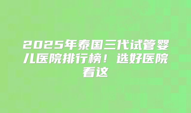 2025年泰国三代试管婴儿医院排行榜!选好医院看这
