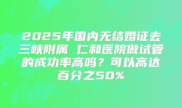 2025年国内无结婚证去三峡附属 仁和医院做试管的成功率高吗?可以高达百分之50%