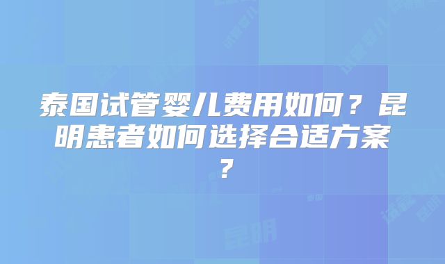 泰国试管婴儿费用如何？昆明患者如何选择合适方案？