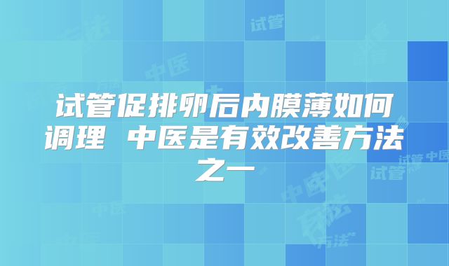 试管促排卵后内膜薄如何调理 中医是有效改善方法之一