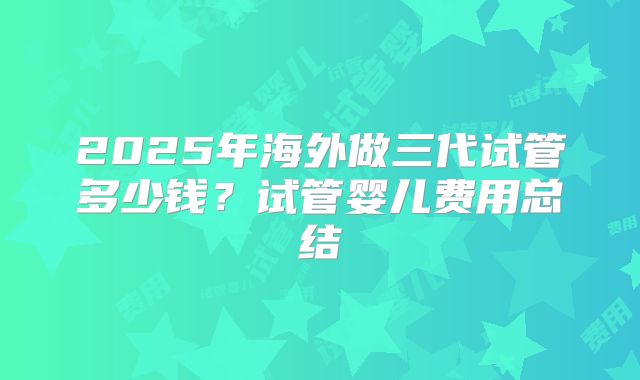 2025年海外做三代试管多少钱？试管婴儿费用总结