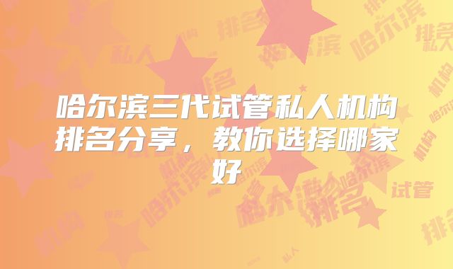 哈尔滨三代试管私人机构排名分享，教你选择哪家好