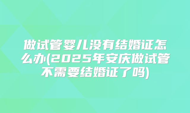 做试管婴儿没有结婚证怎么办(2025年安庆做试管不需要结婚证了吗)