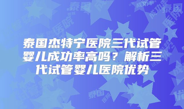 泰国杰特宁医院三代试管婴儿成功率高吗？解析三代试管婴儿医院优势
