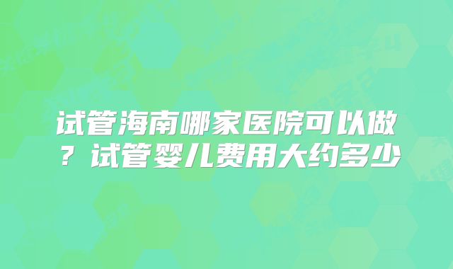 试管海南哪家医院可以做？试管婴儿费用大约多少