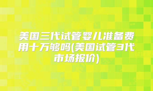 美国三代试管婴儿准备费用十万够吗(美国试管3代市场报价)
