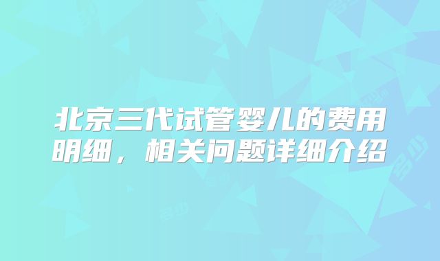 北京三代试管婴儿的费用明细,相关问题详细介绍