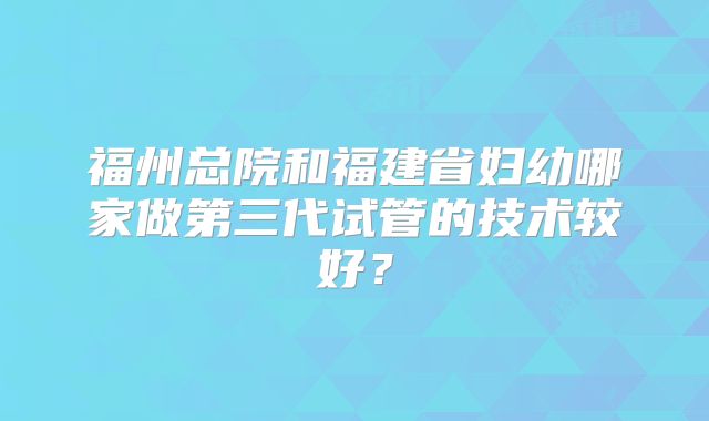 福州总院和福建省妇幼哪家做第三代试管的技术较好？