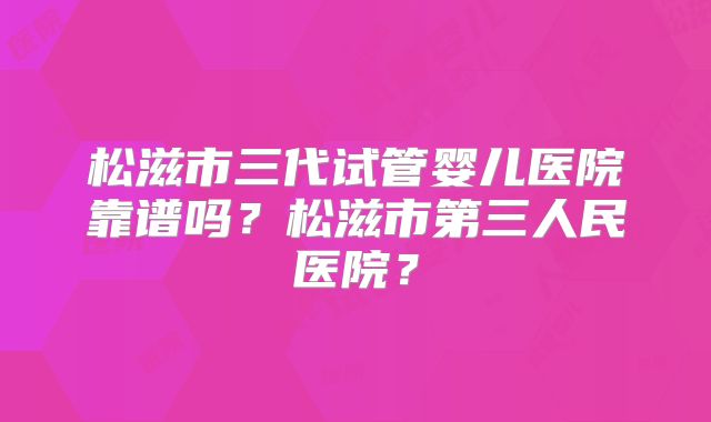 松滋市三代试管婴儿医院靠谱吗？松滋市第三人民医院？