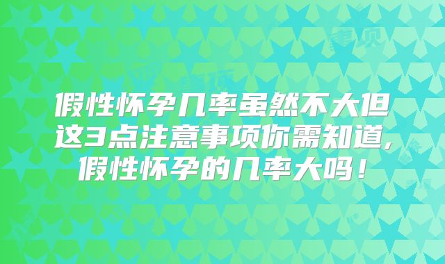 假性怀孕几率虽然不大但这3点注意事项你需知道,假性怀孕的几率大吗！