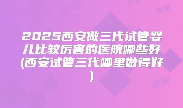2025西安做三代试管婴儿比较厉害的医院哪些好(西安试管三代哪里做得好)