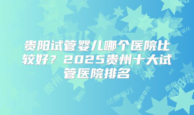 贵阳试管婴儿哪个医院比较好？2025贵州十大试管医院排名