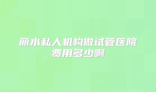 丽水私人机构做试管医院费用多少啊