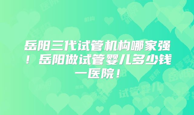 岳阳三代试管机构哪家强！岳阳做试管婴儿多少钱一医院！