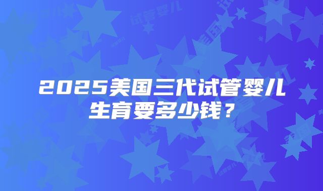 2025美国三代试管婴儿生育要多少钱？