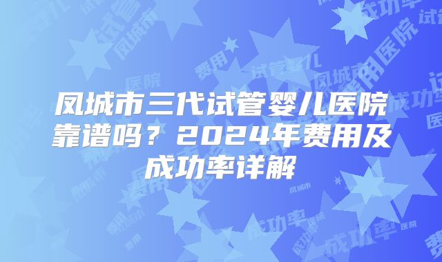 凤城市三代试管婴儿医院靠谱吗？2024年费用及成功率详解