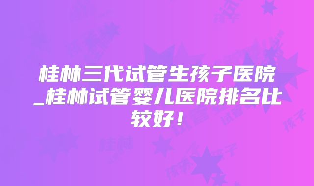 桂林三代试管生孩子医院_桂林试管婴儿医院排名比较好！