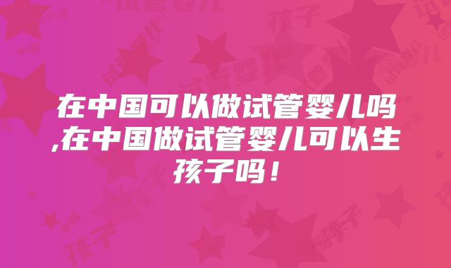在中国可以做试管婴儿吗,在中国做试管婴儿可以生孩子吗!