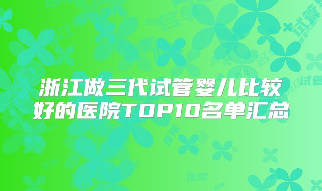 浙江做三代试管婴儿比较好的医院TOP10名单汇总