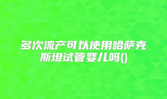 多次流产可以使用哈萨克斯坦试管婴儿吗()