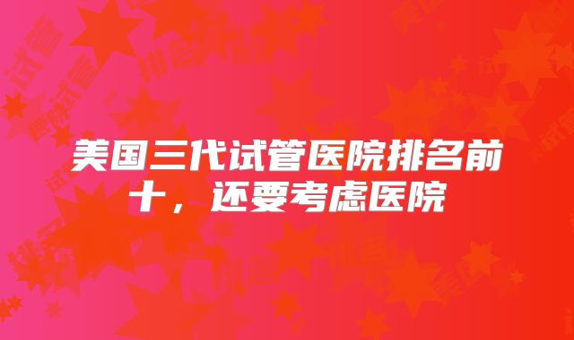 美国三代试管医院排名前十，还要考虑医院