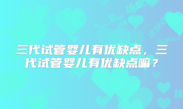 三代试管婴儿有优缺点，三代试管婴儿有优缺点嘛？