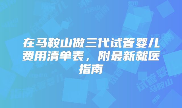 在马鞍山做三代试管婴儿费用清单表，附最新就医指南