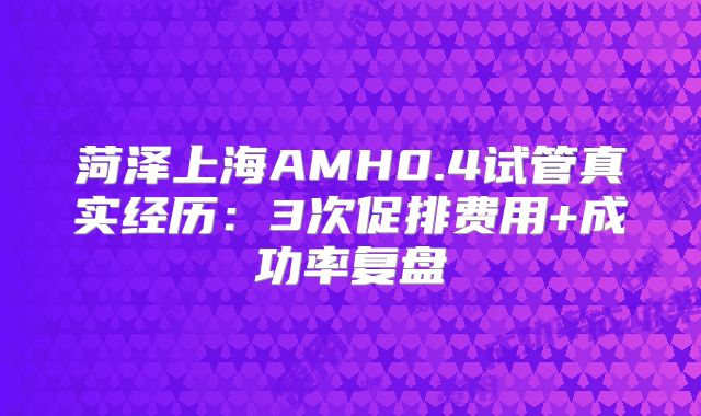 菏泽上海AMH0.4试管真实经历：3次促排费用+成功率复盘