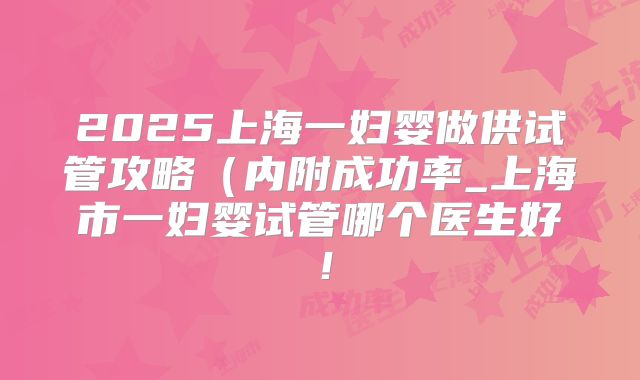 2025上海一妇婴做供试管攻略(内附成功率_上海市一妇婴试管哪个医生好!