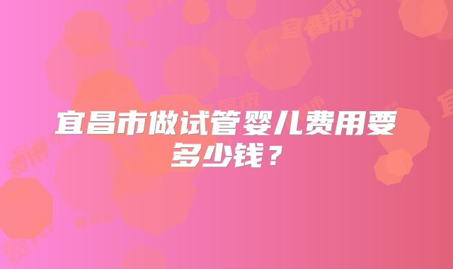 宜昌市做试管婴儿费用要多少钱？