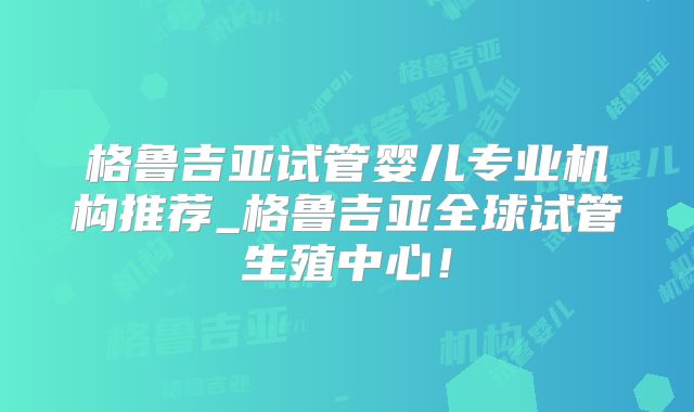 格鲁吉亚试管婴儿专业机构推荐_格鲁吉亚全球试管生殖中心！