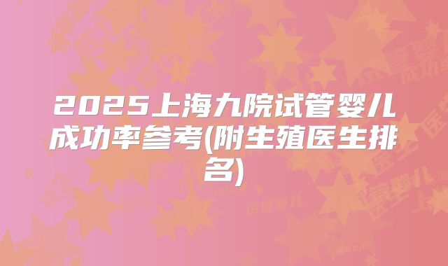 2025上海九院试管婴儿成功率参考(附生殖医生排名)