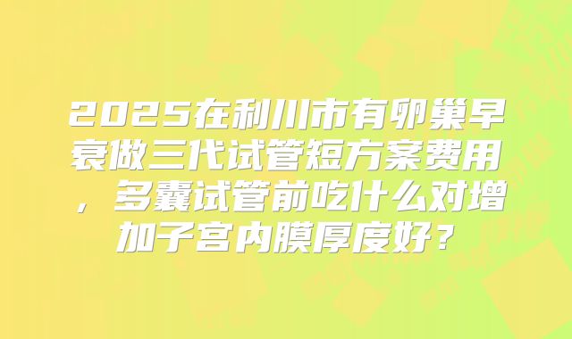 2025在利川市有卵巢早衰做三代试管短方案费用，多囊试管前吃什么对增加子宫内膜厚度好？