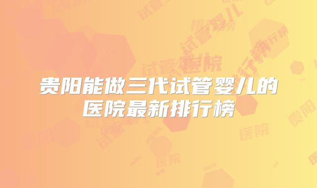 贵阳能做三代试管婴儿的医院最新排行榜