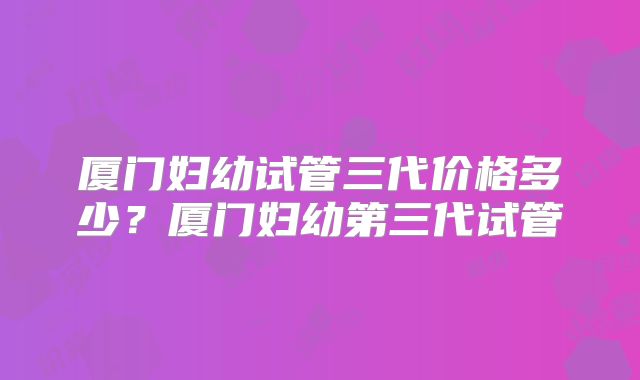 厦门妇幼试管三代价格多少？厦门妇幼第三代试管